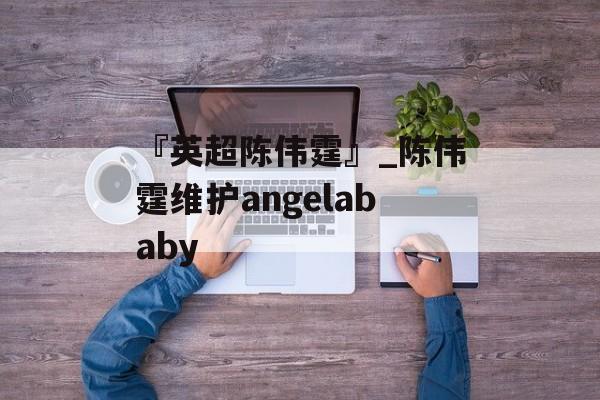 『英超陈伟霆』_陈伟霆维护angelababy