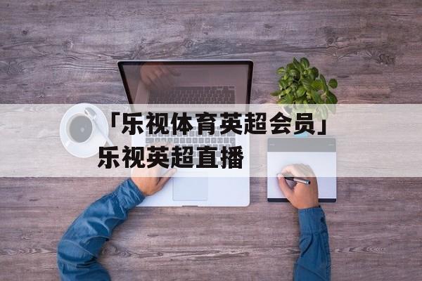 「乐视体育英超会员」乐视英超直播