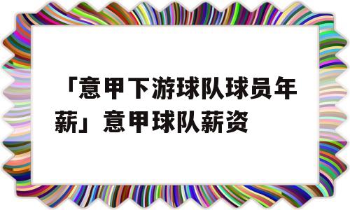 「意甲下游球队球员年薪」意甲球队薪资