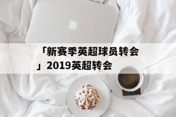 「新赛季英超球员转会」2019英超转会