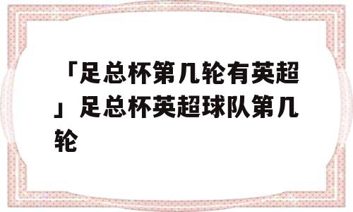 「足总杯第几轮有英超」足总杯英超球队第几轮